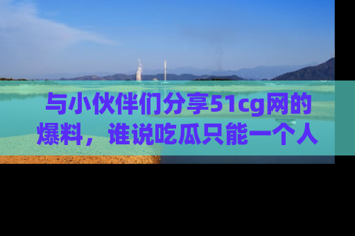 与小伙伴们分享51cg网的爆料，谁说吃瓜只能一个人？
