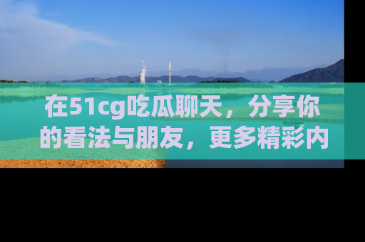 在51cg吃瓜聊天，分享你的看法与朋友，更多精彩内容请浏览网址www.51cg.com！