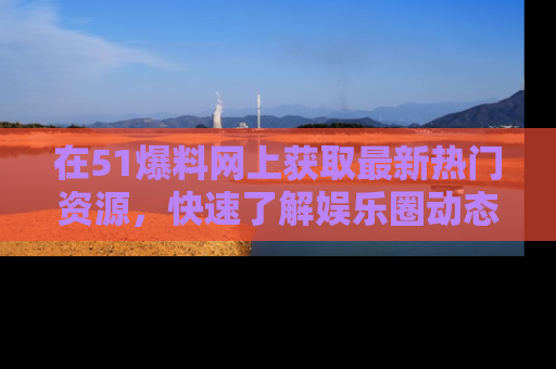 在51爆料网上获取最新热门资源，快速了解娱乐圈动态