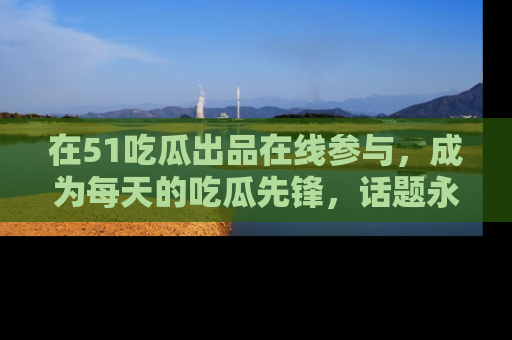 在51吃瓜出品在线参与，成为每天的吃瓜先锋，话题永不落幕！