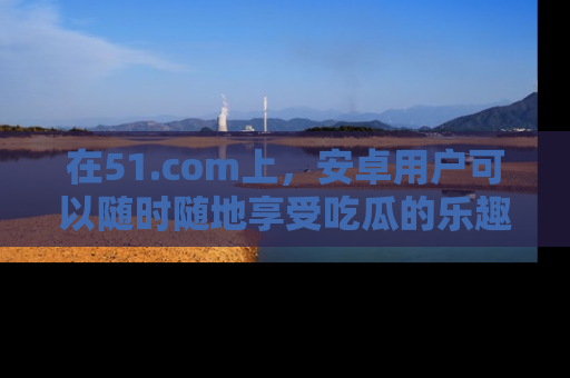 在51.com上，安卓用户可以随时随地享受吃瓜的乐趣！