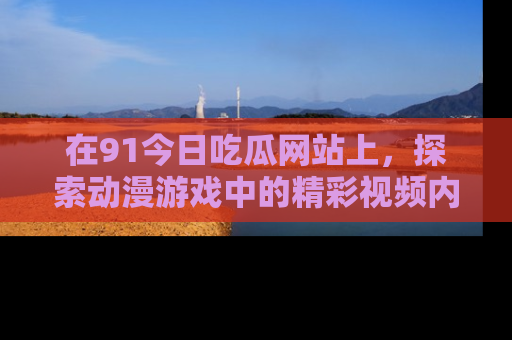 在91今日吃瓜网站上，探索动漫游戏中的精彩视频内容
