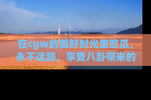 在cgw的美好时光里吃瓜，永不迷路，享受八卦带来的无限欢乐！
