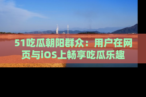 51吃瓜朝阳群众：用户在网页与iOS上畅享吃瓜乐趣