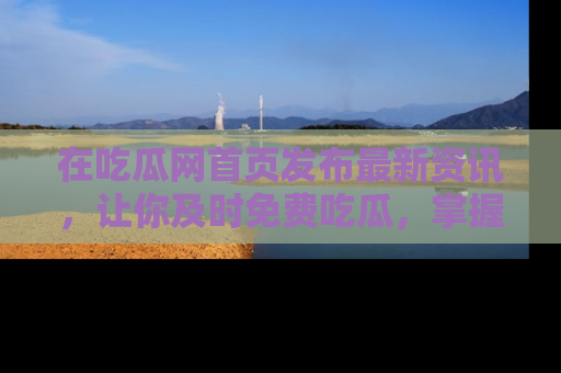 在吃瓜网首页发布最新资讯，让你及时免费吃瓜，掌握热点！