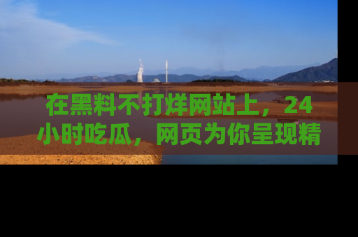 在黑料不打烊网站上，24小时吃瓜，网页为你呈现精彩内幕