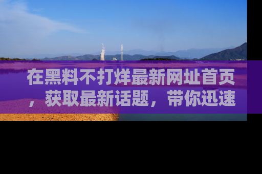 在黑料不打烊最新网址首页，获取最新话题，带你迅速了解娱乐圈大事！