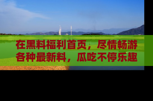在黑料福利首页,尽情畅游各种最新料,瓜吃不停乐趣无穷!