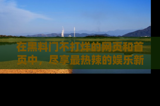 在黑料门不打烊的网页和首页中,尽享最热辣的娱乐新闻与八卦,快来围观!