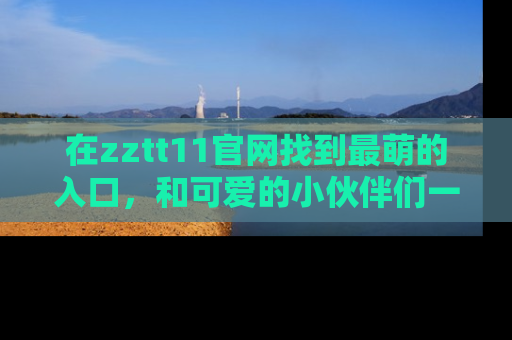 在zztt11官网找到最萌的入口，和可爱的小伙伴们一起吃瓜吧！