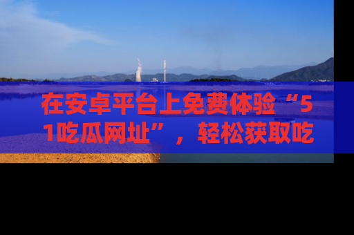在安卓平台上免费体验“51吃瓜网址”，轻松获取吃瓜新鲜事！
