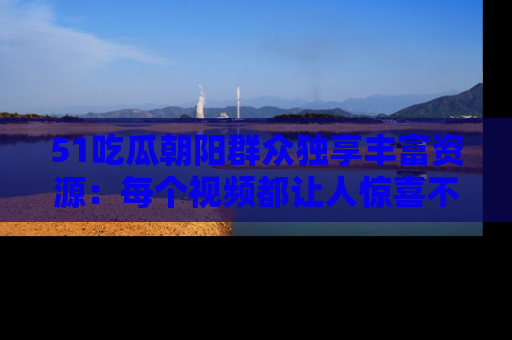 51吃瓜朝阳群众独享丰富资源：每个视频都让人惊喜不已！