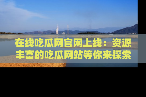 在线吃瓜网官网上线:资源丰富的吃瓜网站等你来探索