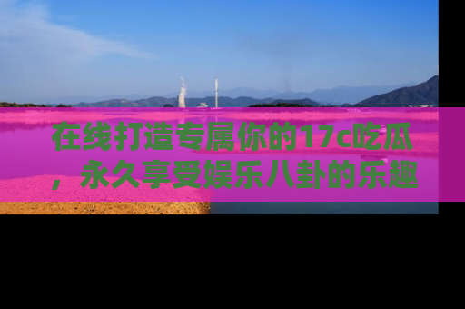 在线打造专属你的17c吃瓜，永久享受娱乐八卦的乐趣