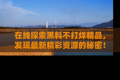 在线探索黑料不打烊精品，发现最新精彩资源的秘密！