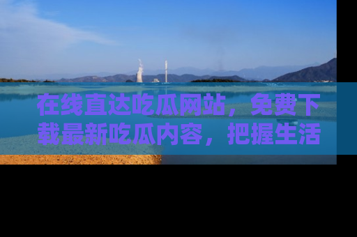 在线直达吃瓜网站，免费下载最新吃瓜内容，把握生活乐趣！