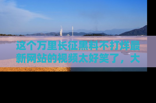 这个万里长征黑料不打烊最新网站的视频太好笑了，大家快来一起看吧！