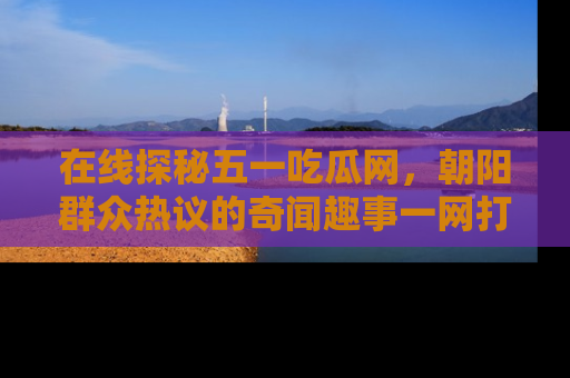 在线探秘五一吃瓜网，朝阳群众热议的奇闻趣事一网打尽