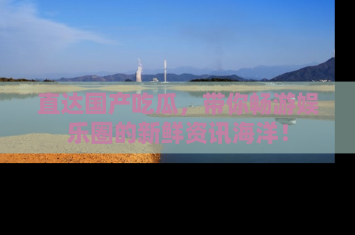 直达国产吃瓜，带你畅游娱乐圈的新鲜资讯海洋！