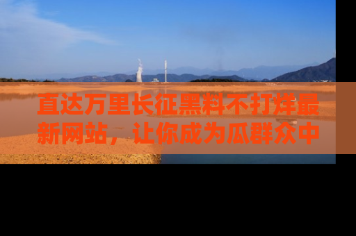 直达万里长征黑料不打烊最新网站，让你成为瓜群众中的资深吃瓜客！