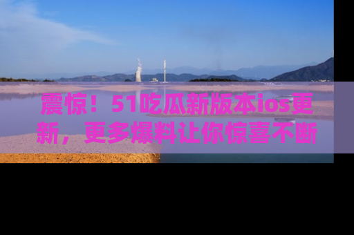 震惊！51吃瓜新版本ios更新，更多爆料让你惊喜不断，赶快来看吧！