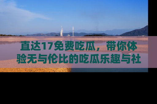 直达17免费吃瓜，带你体验无与伦比的吃瓜乐趣与社区互动