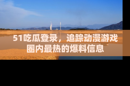 51吃瓜登录，追踪动漫游戏圈内最热的爆料信息