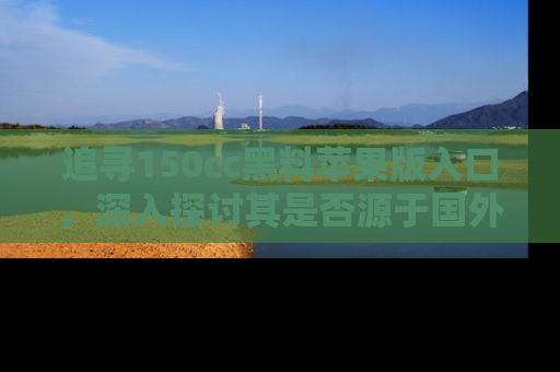 追寻150cc黑料苹果版入口,深入探讨其是否源于国外的传闻