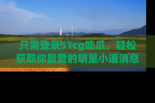 只需登录51cg吃瓜,轻松获取你最爱的明星小道消息!