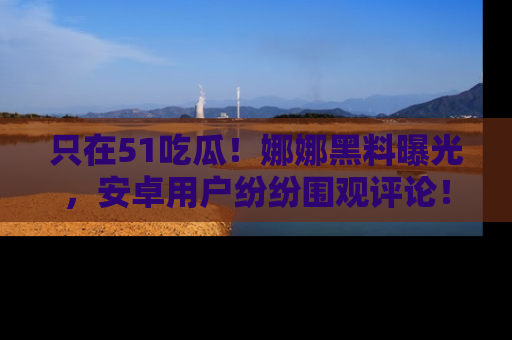 只在51吃瓜!娜娜黑料曝光,安卓用户纷纷围观评论!
