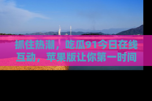 抓住热潮,吃瓜91今日在线互动,苹果版让你第一时间掌握信息!