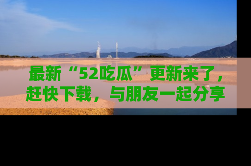最新“52吃瓜”更新来了，赶快下载，与朋友一起分享吃瓜乐趣！