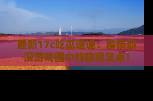 最新17c吃瓜速递：解锁动漫游戏圈中的隐藏笑点！