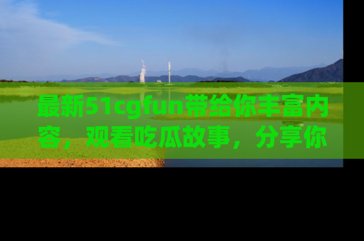 最新51cgfun带给你丰富内容，观看吃瓜故事，分享你的感受！