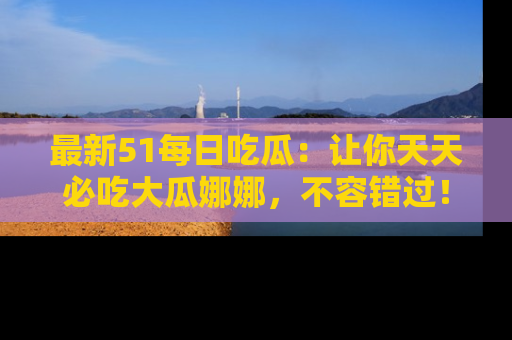最新51每日吃瓜：让你天天必吃大瓜娜娜，不容错过！