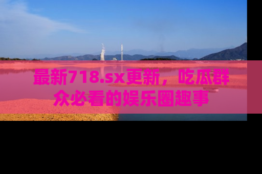 最新718.sx更新，吃瓜群众必看的娱乐圈趣事