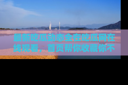 最新吃瓜动态全在吃瓜网在线观看，首页帮你收藏你不能错过的精彩！