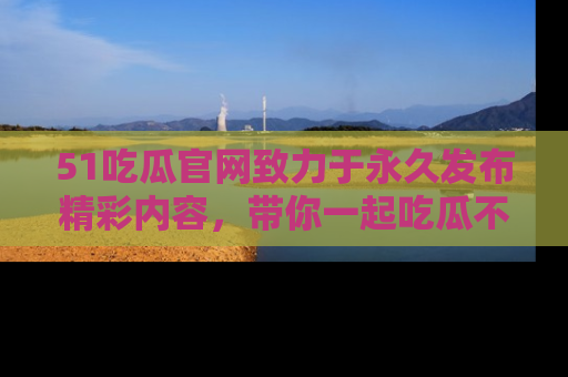 51吃瓜官网致力于永久发布精彩内容，带你一起吃瓜不停歇！