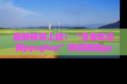 最新视频上线!“泡泡吃瓜网ppcgfun”带你瞬间get吃瓜圈的秘密
