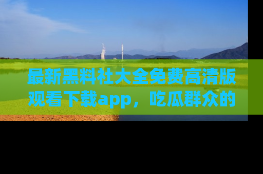 最新黑料社大全免费高清版观看下载app,吃瓜群众的必备神器