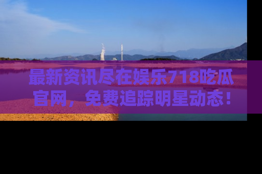 最新资讯尽在娱乐718吃瓜官网,免费追踪明星动态!