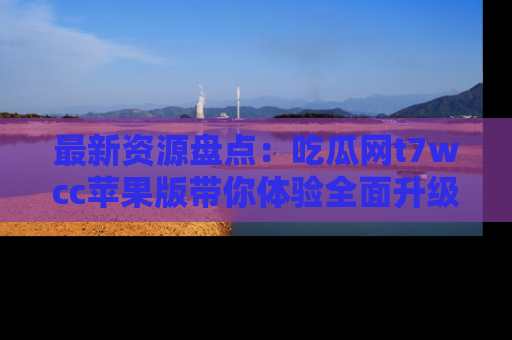 最新资源盘点:吃瓜网t7wcc苹果版带你体验全面升级