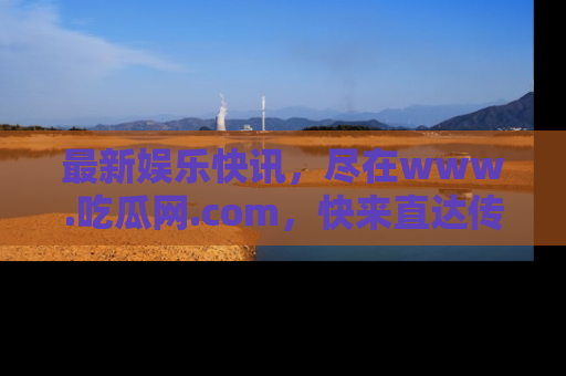最新娱乐快讯,尽在www.吃瓜网.com,快来直达传送门收获惊喜吧!