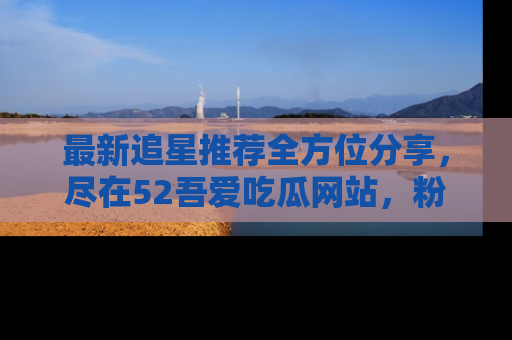 最新追星推荐全方位分享,尽在52吾爱吃瓜网站,粉丝必看